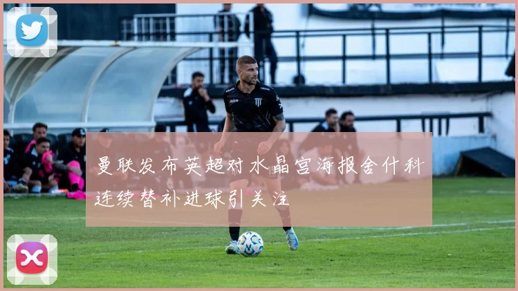曼联发布英超对水晶宫海报舍什科连续替补进球引关注