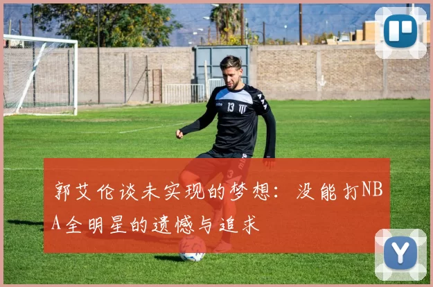 郭艾伦谈未实现的梦想：没能打NBA全明星的遗憾与追求