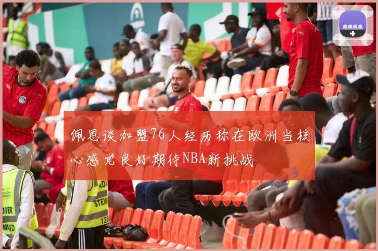 佩恩谈加盟76人经历称在欧洲当核心感觉良好期待NBA新挑战