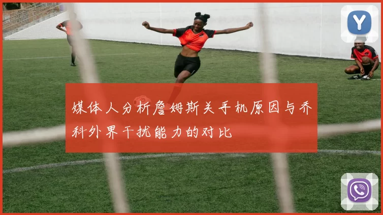 媒体人分析詹姆斯关手机原因与乔科外界干扰能力的对比