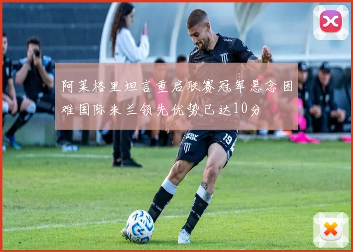 阿莱格里坦言重启联赛冠军悬念困难国际米兰领先优势已达10分