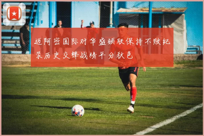 迈阿密国际对华盛顿联保持不败纪录历史交锋战绩平分秋色
