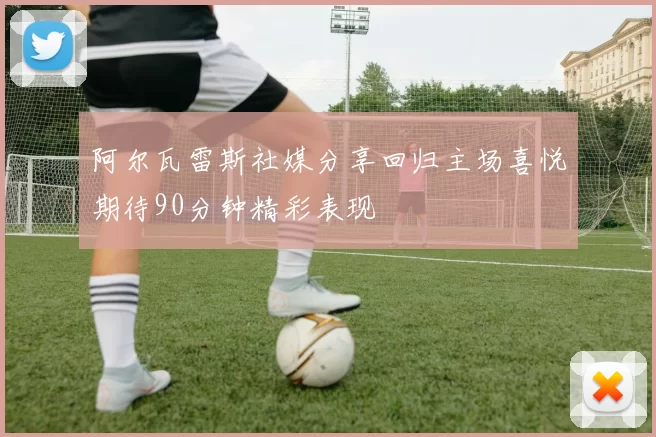阿尔瓦雷斯社媒分享回归主场喜悦期待90分钟精彩表现