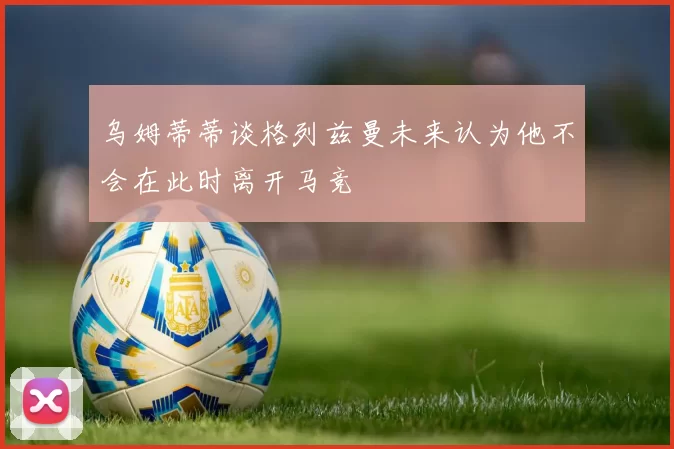 乌姆蒂蒂谈格列兹曼未来认为他不会在此时离开马竞