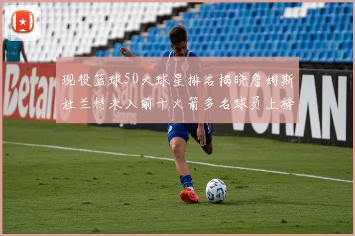 现役篮球50大球星排名揭晓詹姆斯杜兰特未入前十火箭多名球员上榜前五竞争激烈