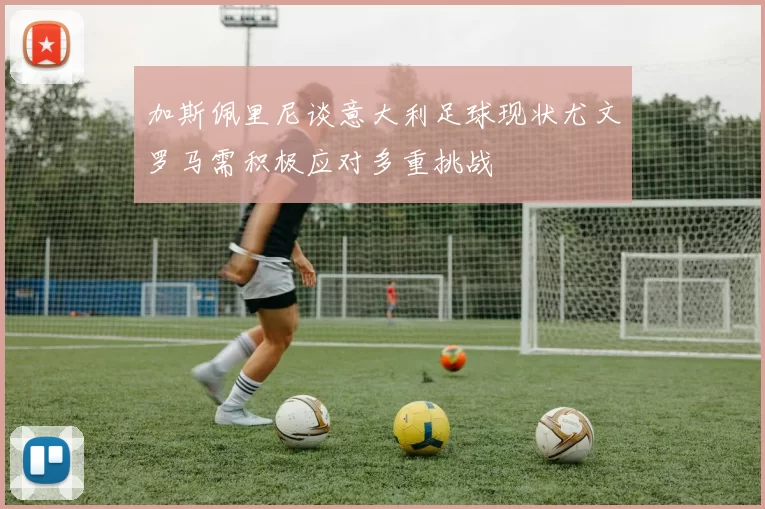 加斯佩里尼谈意大利足球现状尤文罗马需积极应对多重挑战