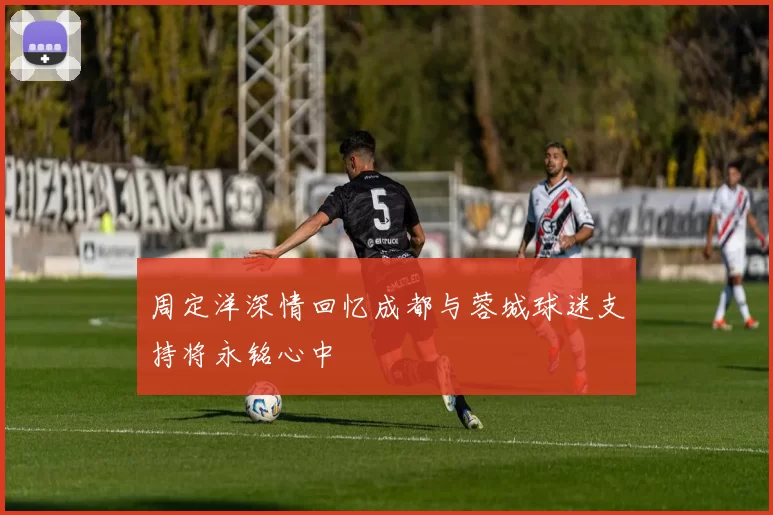周定洋深情回忆成都与蓉城球迷支持将永铭心中