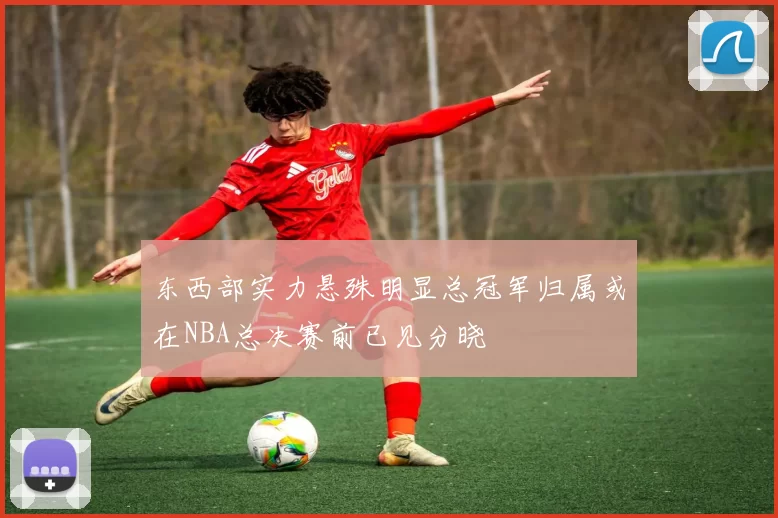 东西部实力悬殊明显总冠军归属或在NBA总决赛前已见分晓