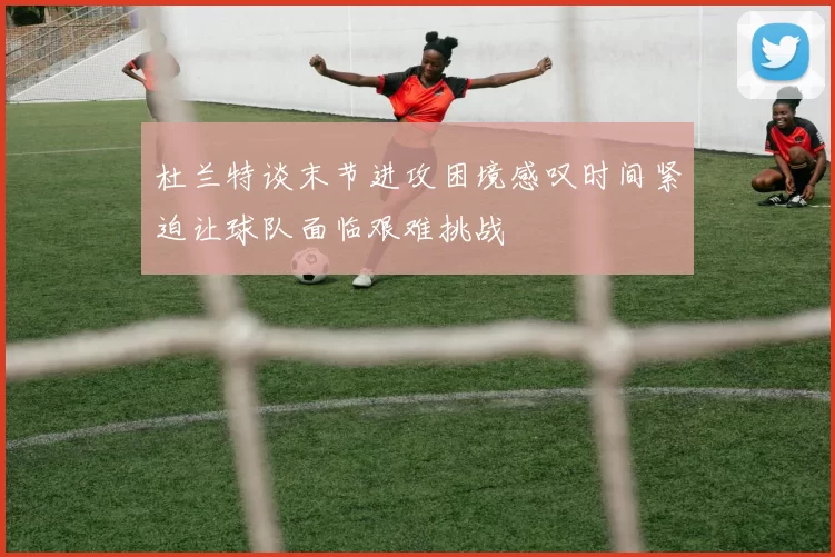 杜兰特谈末节进攻困境感叹时间紧迫让球队面临艰难挑战