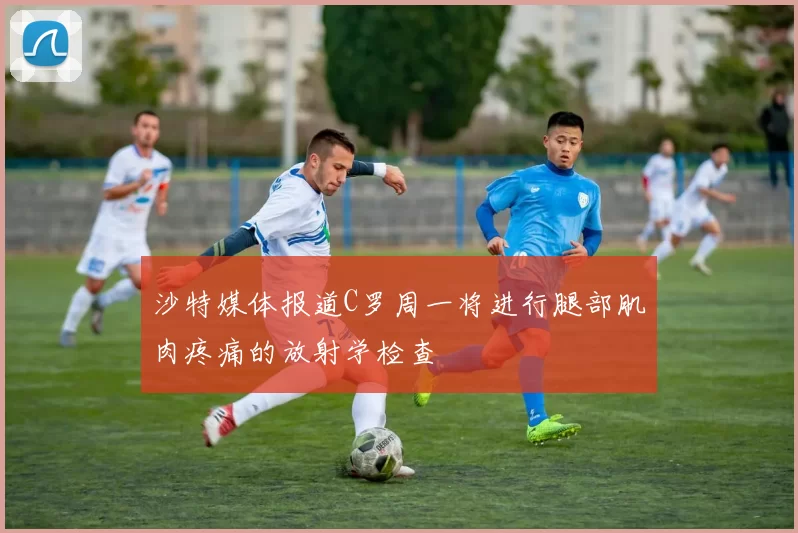 沙特媒体报道C罗周一将进行腿部肌肉疼痛的放射学检查