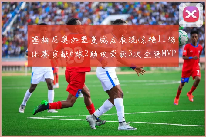塞梅尼奥加盟曼城后表现惊艳11场比赛贡献6球2助攻荣获3次全场MVP