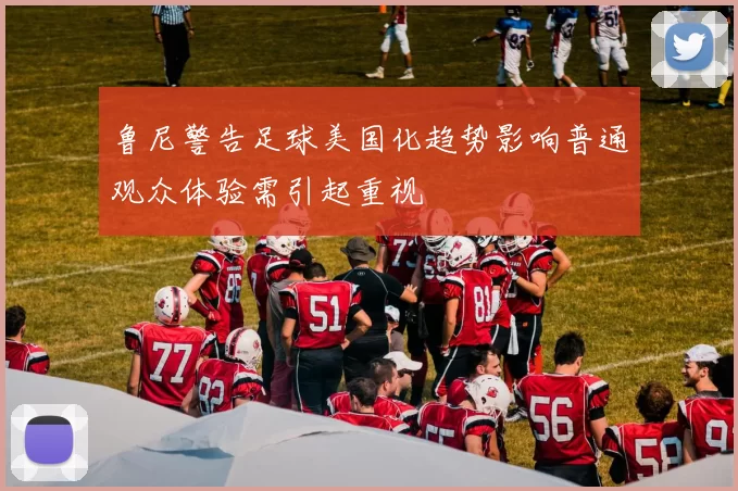 鲁尼警告足球美国化趋势影响普通观众体验需引起重视