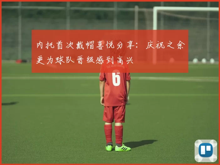 内托首次戴帽喜悦分享：庆祝之余更为球队晋级感到高兴