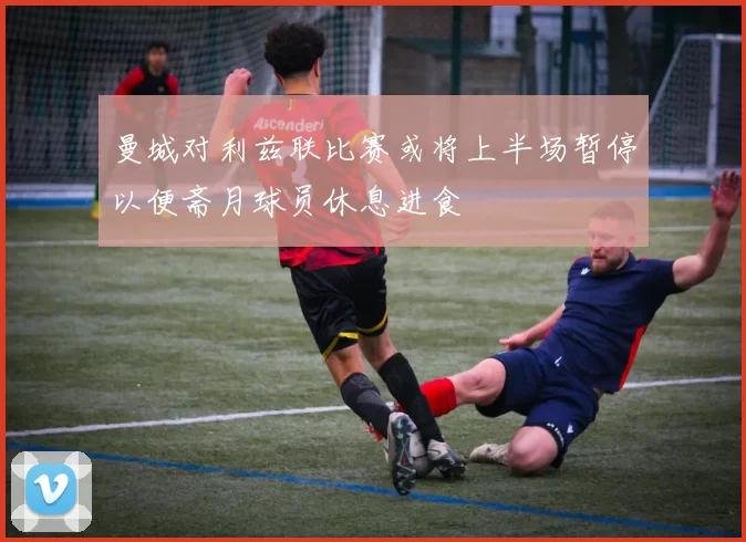 曼城对利兹联比赛或将上半场暂停以便斋月球员休息进食